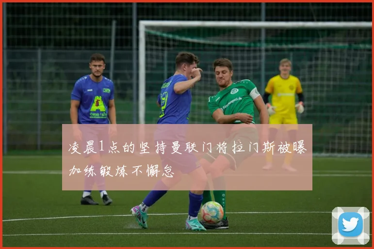 凌晨1点的坚持曼联门将拉门斯被曝加练锻炼不懈怠