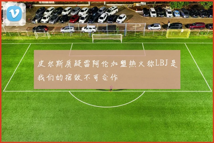 皮尔斯质疑雷阿伦加盟热火称LBJ是我们的宿敌不可合作