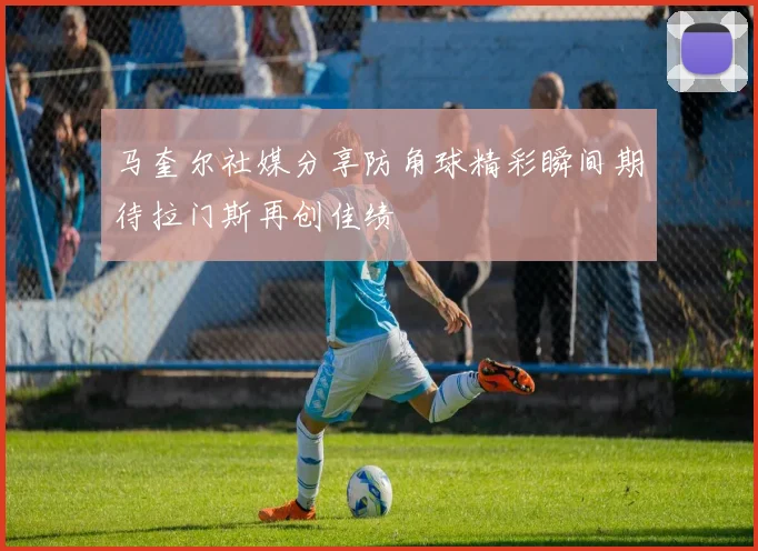 马奎尔社媒分享防角球精彩瞬间期待拉门斯再创佳绩