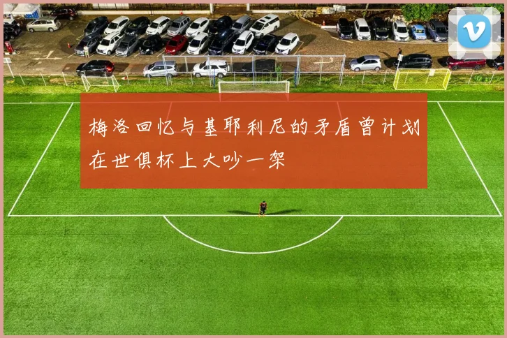 梅洛回忆与基耶利尼的矛盾曾计划在世俱杯上大吵一架