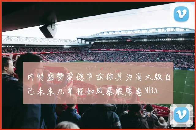 内特盛赞爱德华兹称其为高大版自己未来几年将如风暴般席卷NBA