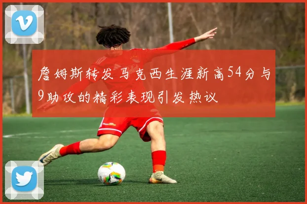 詹姆斯转发马克西生涯新高54分与9助攻的精彩表现引发热议