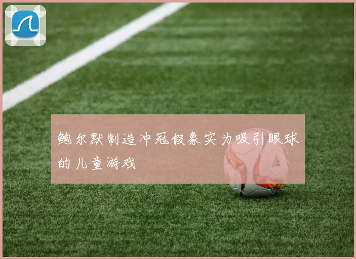 鲍尔默制造冲冠假象实为吸引眼球的儿童游戏