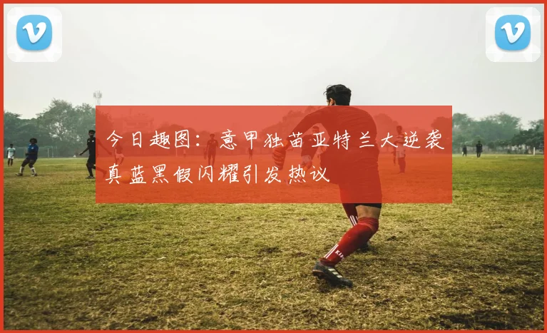 今日趣图：意甲独苗亚特兰大逆袭真蓝黑假闪耀引发热议