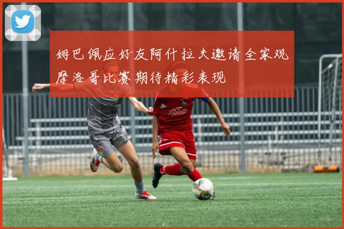 姆巴佩应好友阿什拉夫邀请全家观摩洛哥比赛期待精彩表现