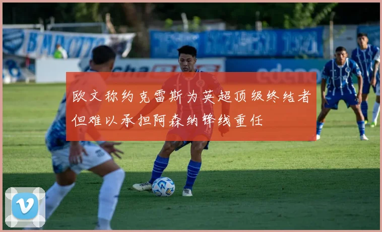 欧文称约克雷斯为英超顶级终结者但难以承担阿森纳锋线重任