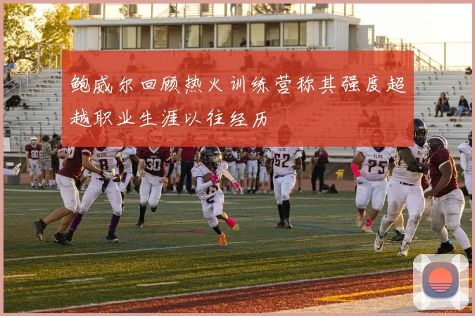 鲍威尔回顾热火训练营称其强度超越职业生涯以往经历