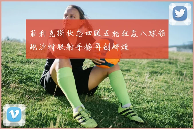 菲利克斯状态回暖五轮狂轰八球领跑沙特联射手榜再创辉煌