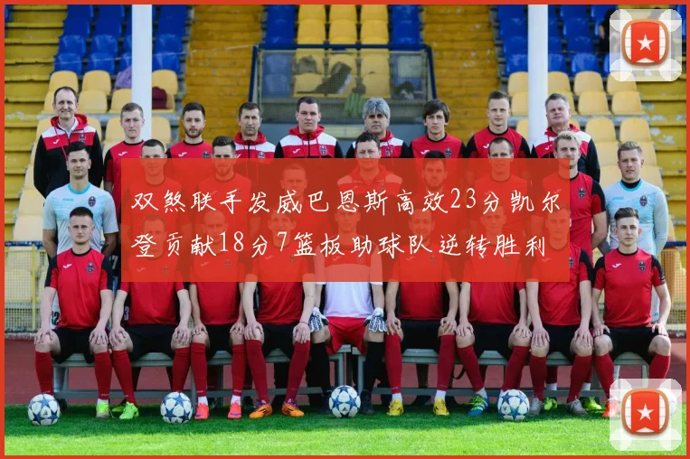 双煞联手发威巴恩斯高效23分凯尔登贡献18分7篮板助球队逆转胜利