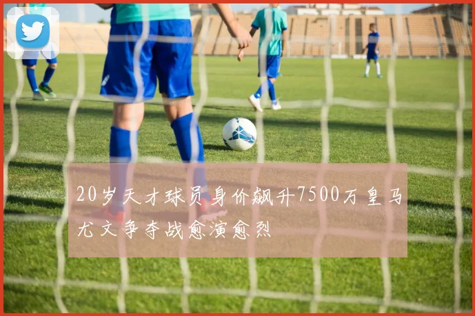 20岁天才球员身价飙升7500万皇马尤文争夺战愈演愈烈