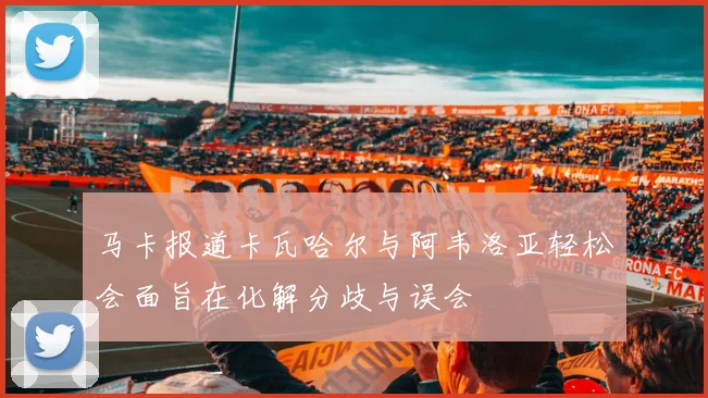 马卡报道卡瓦哈尔与阿韦洛亚轻松会面旨在化解分歧与误会