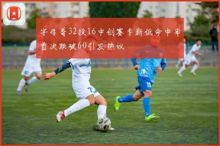 字母哥32投16中创赛季新低命中率首次跌破60引发热议