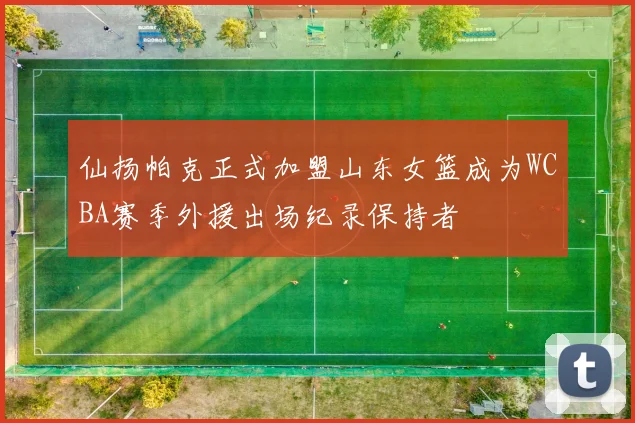 仙扬帕克正式加盟山东女篮成为WCBA赛季外援出场纪录保持者