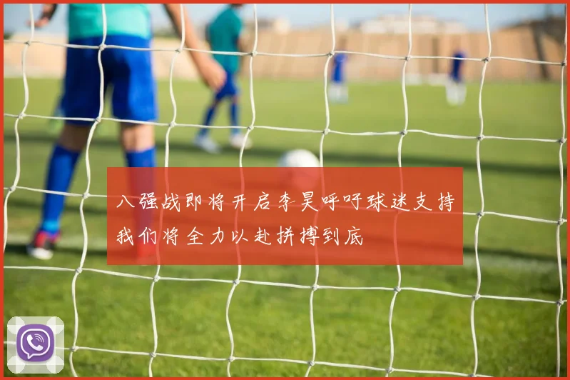 八强战即将开启李昊呼吁球迷支持我们将全力以赴拼搏到底